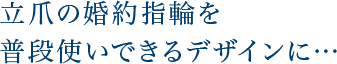 立爪の婚約指輪を普段使いできるデザインに…